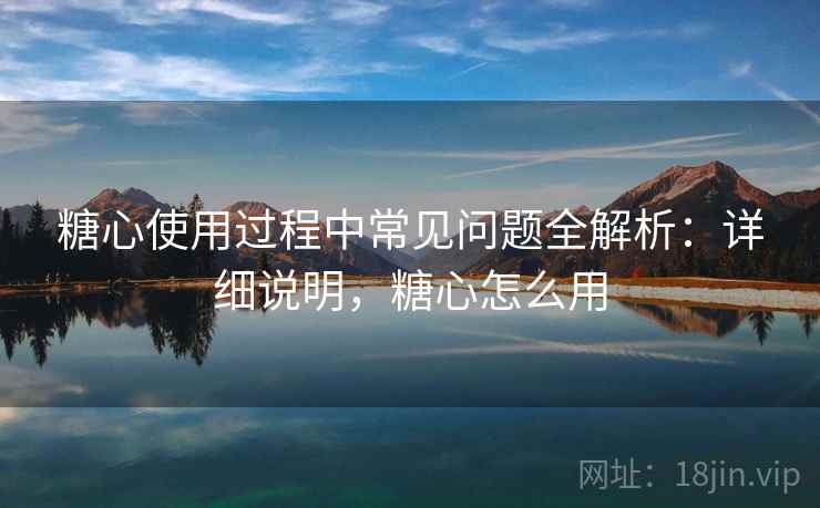 糖心使用过程中常见问题全解析：详细说明，糖心怎么用